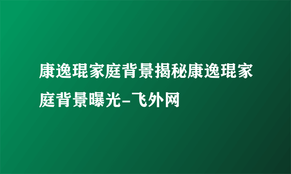 康逸琨家庭背景揭秘康逸琨家庭背景曝光-飞外网