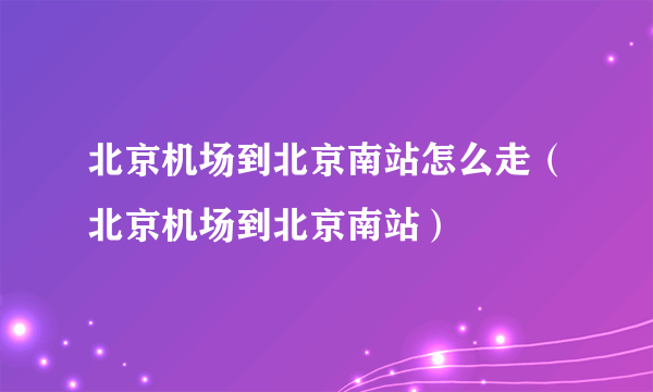 北京机场到北京南站怎么走（北京机场到北京南站）