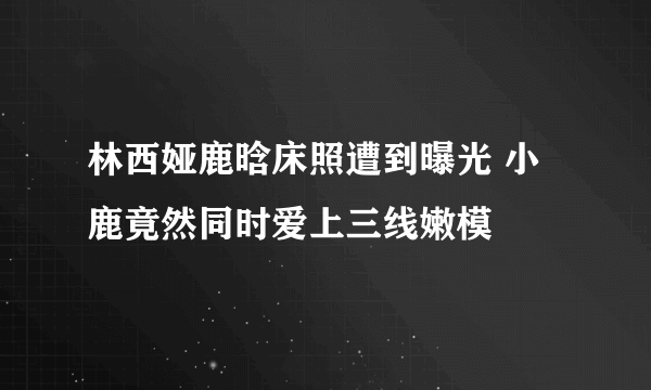 林西娅鹿晗床照遭到曝光 小鹿竟然同时爱上三线嫩模