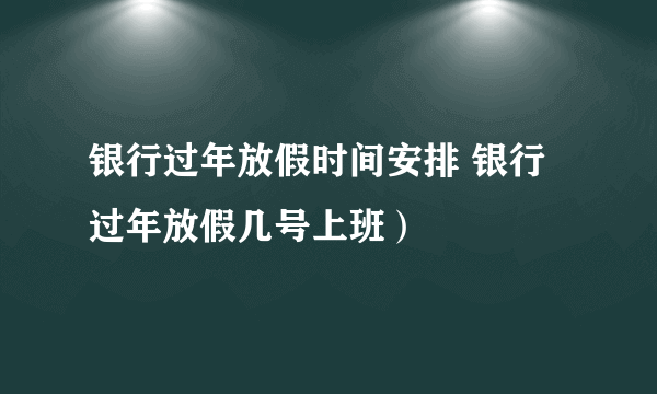 银行过年放假时间安排 银行过年放假几号上班）