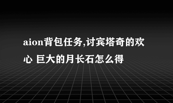 aion背包任务,讨宾塔奇的欢心 巨大的月长石怎么得