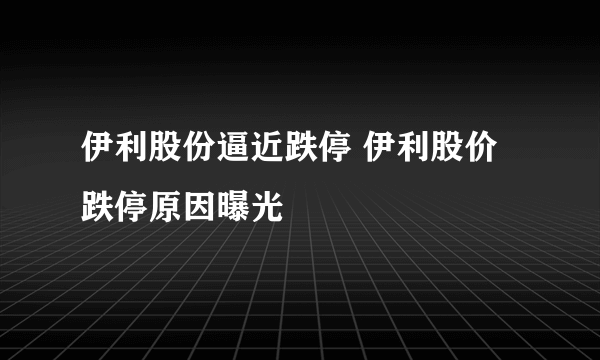 伊利股份逼近跌停 伊利股价跌停原因曝光