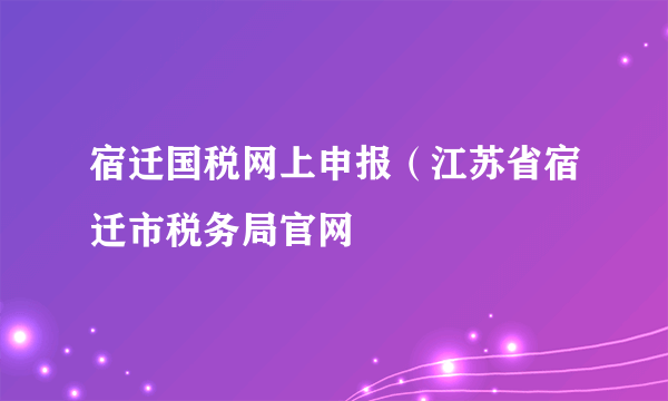 宿迁国税网上申报（江苏省宿迁市税务局官网