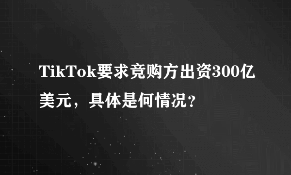 TikTok要求竞购方出资300亿美元，具体是何情况？