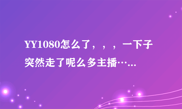 YY1080怎么了，，，一下子突然走了呢么多主播…我只想问问好奇而已，，不是想惹事