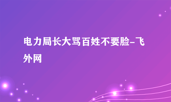 电力局长大骂百姓不要脸-飞外网