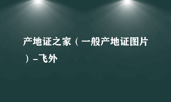 产地证之家（一般产地证图片）-飞外