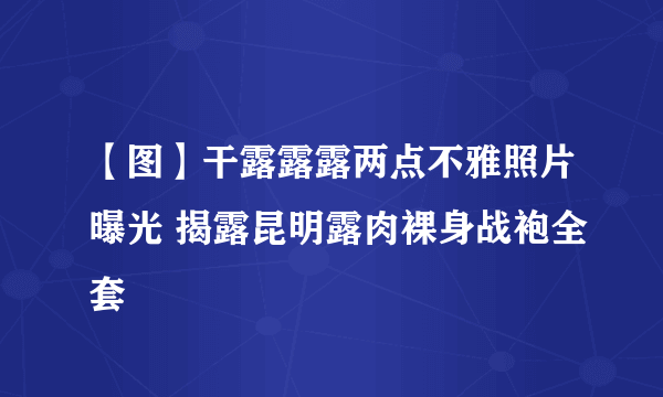 【图】干露露露两点不雅照片曝光 揭露昆明露肉裸身战袍全套