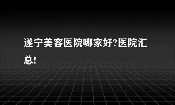 遂宁美容医院哪家好?医院汇总!