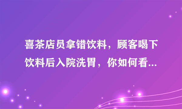 喜茶店员拿错饮料，顾客喝下饮料后入院洗胃，你如何看待此事？