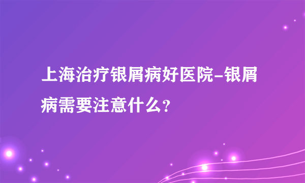 上海治疗银屑病好医院-银屑病需要注意什么？