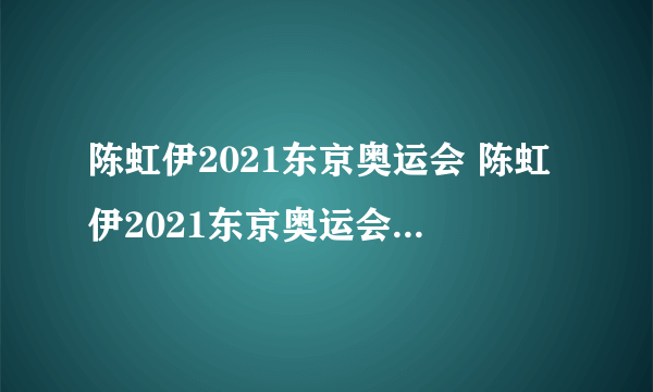 陈虹伊2021东京奥运会 陈虹伊2021东京奥运会比赛视频