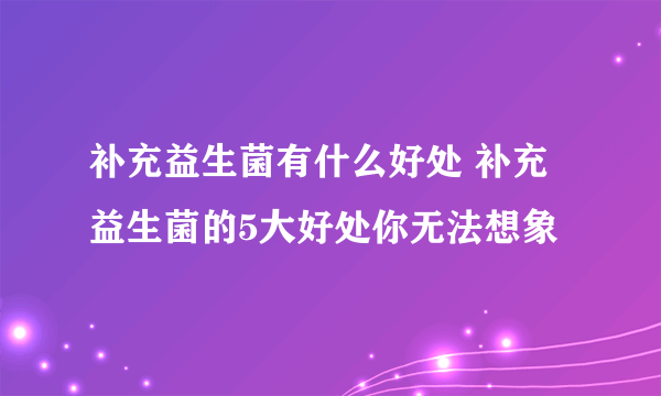 补充益生菌有什么好处 补充益生菌的5大好处你无法想象