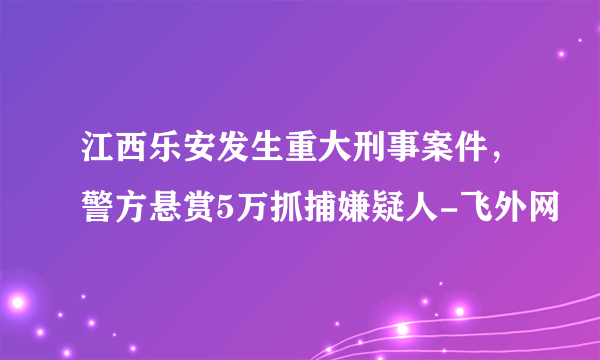 江西乐安发生重大刑事案件，警方悬赏5万抓捕嫌疑人-飞外网