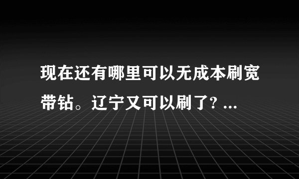 现在还有哪里可以无成本刷宽带钻。辽宁又可以刷了? 求详细教程 辽宁不可以其他还有哪里? 跪求