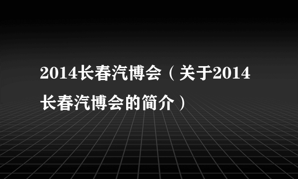 2014长春汽博会（关于2014长春汽博会的简介）