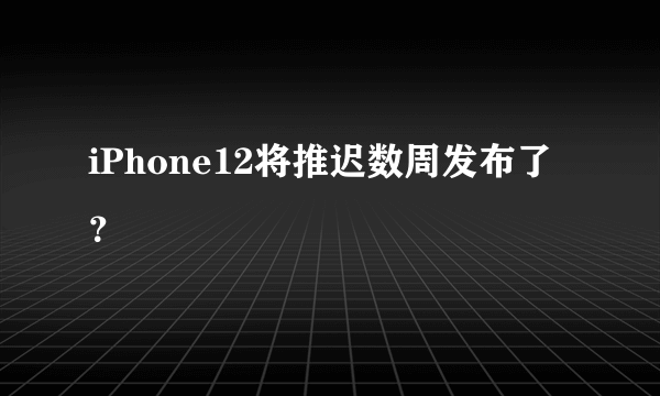 iPhone12将推迟数周发布了？