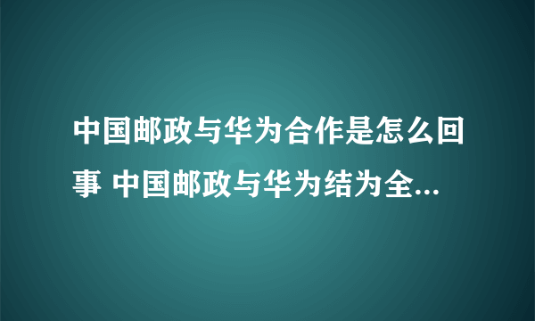 中国邮政与华为合作是怎么回事 中国邮政与华为结为全面战略合作伙伴