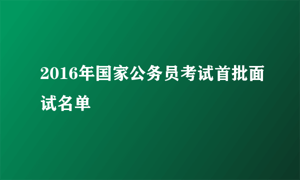 2016年国家公务员考试首批面试名单