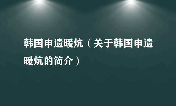 韩国申遗暖炕（关于韩国申遗暖炕的简介）