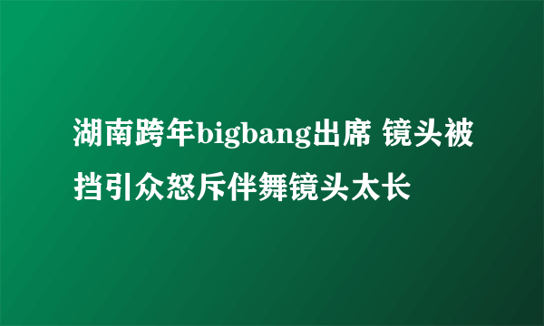 湖南跨年bigbang出席 镜头被挡引众怒斥伴舞镜头太长