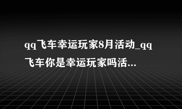 qq飞车幸运玩家8月活动_qq飞车你是幸运玩家吗活动地址_飞外网