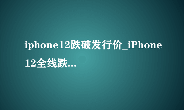 iphone12跌破发行价_iPhone12全线跌破发行价原因