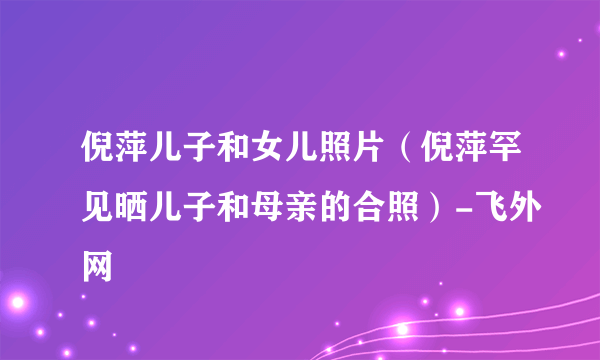 倪萍儿子和女儿照片（倪萍罕见晒儿子和母亲的合照）-飞外网