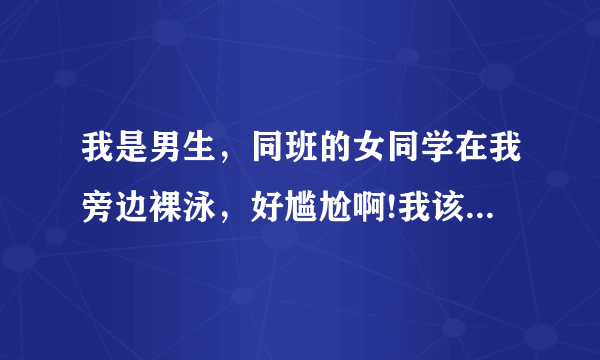 我是男生，同班的女同学在我旁边裸泳，好尴尬啊!我该怎么办？