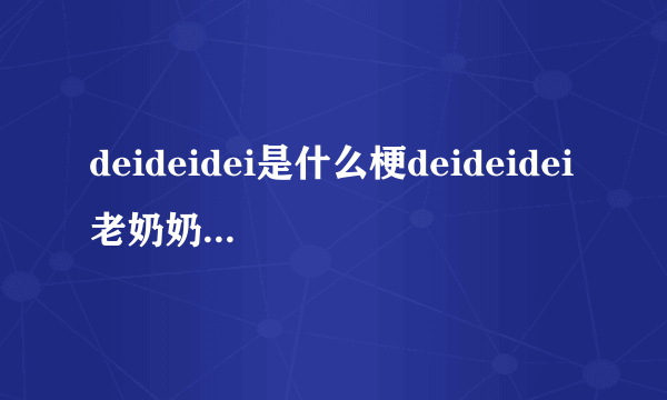 deideidei是什么梗deideidei老奶奶是什么意思_deideidei老奶奶是谁_飞外网