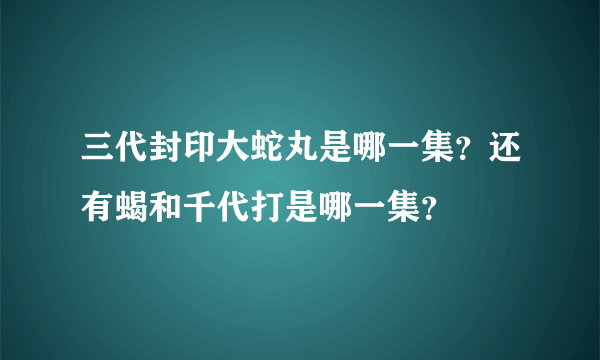 三代封印大蛇丸是哪一集？还有蝎和千代打是哪一集？