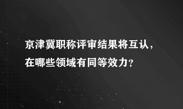 京津冀职称评审结果将互认，在哪些领域有同等效力？