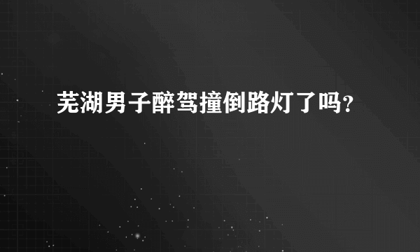 芜湖男子醉驾撞倒路灯了吗？