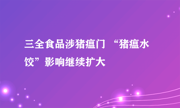 三全食品涉猪瘟门 “猪瘟水饺”影响继续扩大