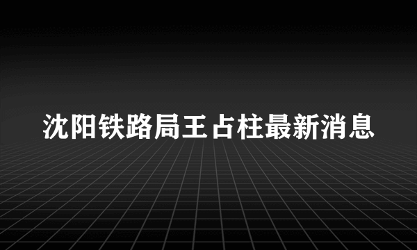 沈阳铁路局王占柱最新消息