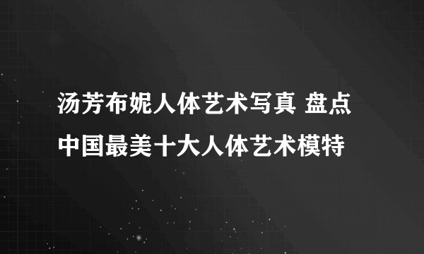 汤芳布妮人体艺术写真 盘点中国最美十大人体艺术模特