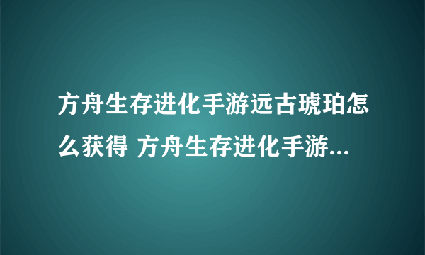 方舟生存进化手游远古琥珀怎么获得 方舟生存进化手游远古琥珀攻略