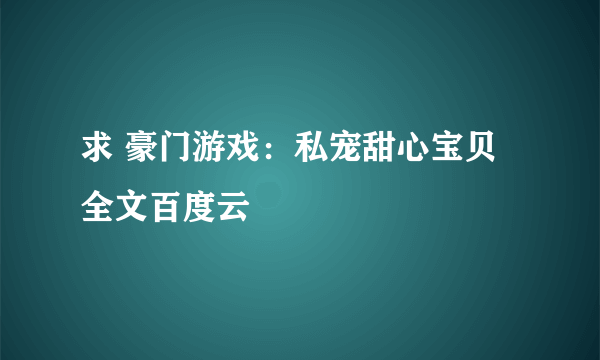 求 豪门游戏：私宠甜心宝贝 全文百度云