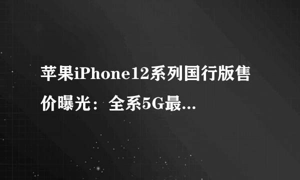 苹果iPhone12系列国行版售价曝光：全系5G最低5499元起_飞外网