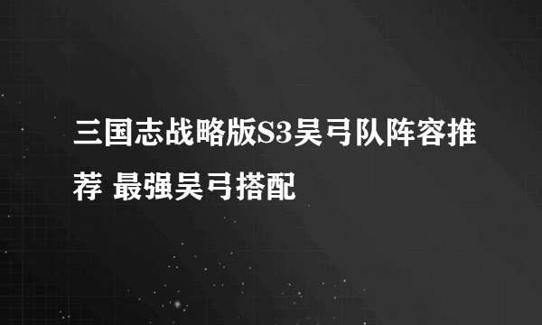 三国志战略版S3吴弓队阵容推荐 最强吴弓搭配