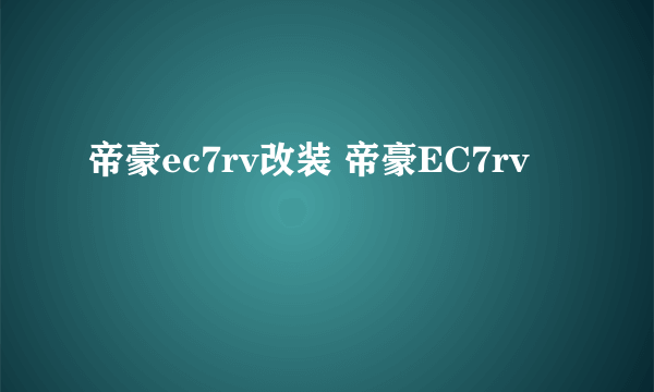 帝豪ec7rv改装 帝豪EC7rv