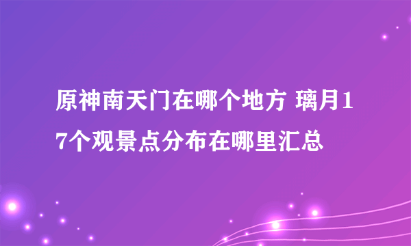 原神南天门在哪个地方 璃月17个观景点分布在哪里汇总