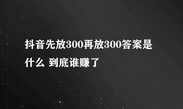 抖音先放300再放300答案是什么 到底谁赚了