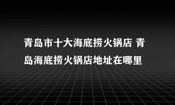 青岛市十大海底捞火锅店 青岛海底捞火锅店地址在哪里