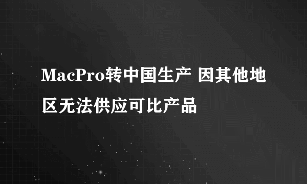 MacPro转中国生产 因其他地区无法供应可比产品