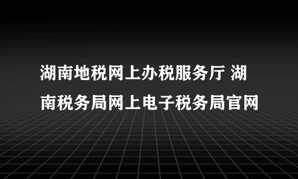 湖南地税网上办税服务厅 湖南税务局网上电子税务局官网