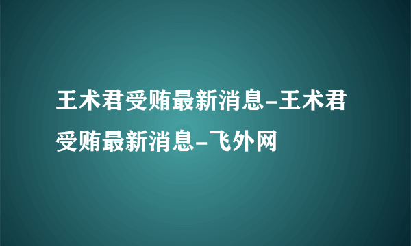 王术君受贿最新消息-王术君受贿最新消息-飞外网