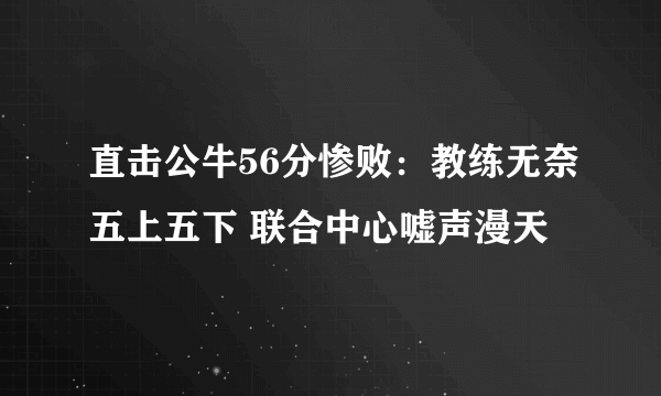 直击公牛56分惨败：教练无奈五上五下 联合中心嘘声漫天