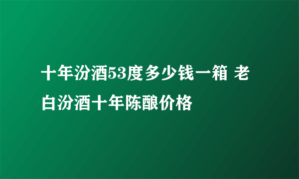 十年汾酒53度多少钱一箱 老白汾酒十年陈酿价格