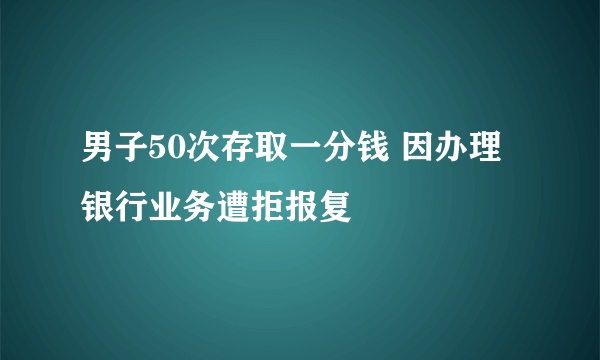 男子50次存取一分钱 因办理银行业务遭拒报复